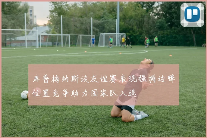 库普梅纳斯谈友谊赛表现强调边锋位置竞争助力国家队入选
