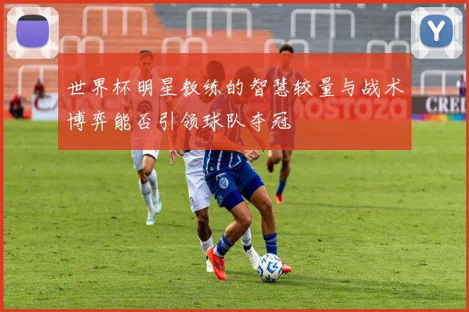世界杯明星教练的智慧较量与战术博弈能否引领球队夺冠