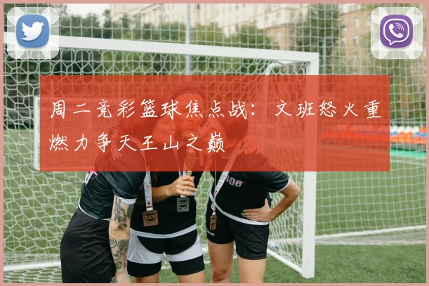 周二竞彩篮球焦点战：文班怒火重燃力争天王山之巅