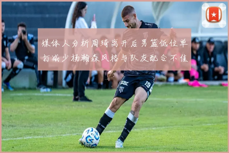 媒体人分析周琦离开后男篮低位单打减少杨瀚森风格与队友配合不佳