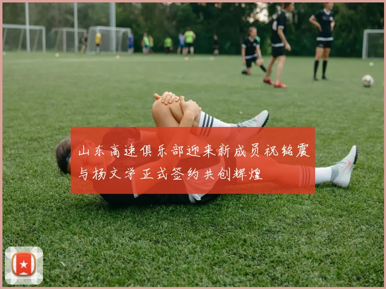 山东高速俱乐部迎来新成员祝铭震与杨文学正式签约共创辉煌