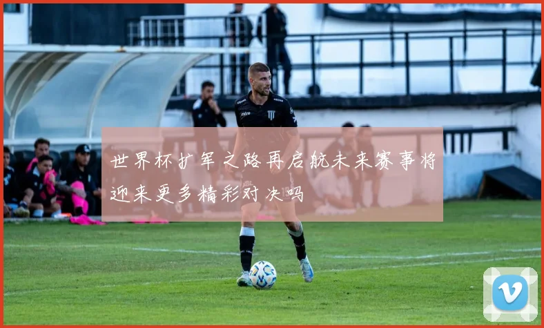 世界杯扩军之路再启航未来赛事将迎来更多精彩对决吗