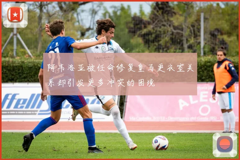 阿韦洛亚被任命修复皇马更衣室关系却引发更多冲突的困境