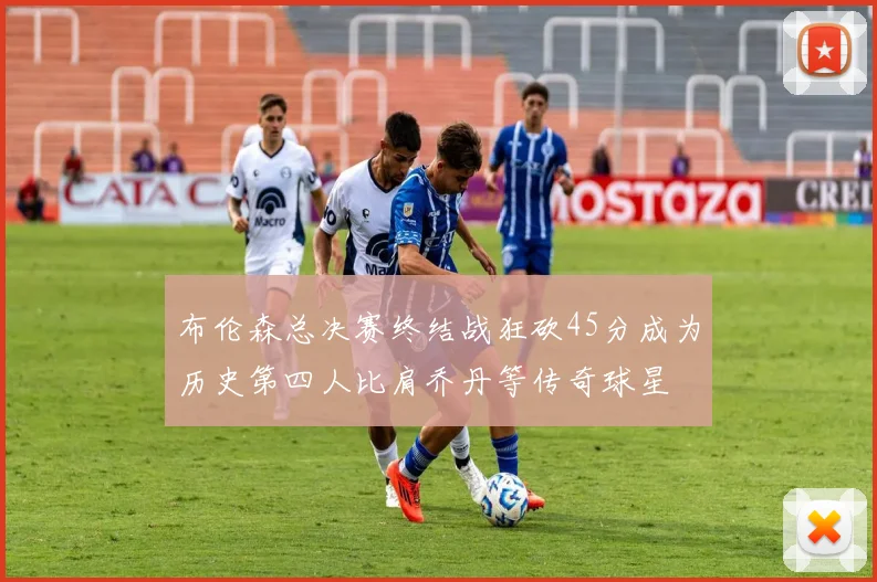 布伦森总决赛终结战狂砍45分成为历史第四人比肩乔丹等传奇球星