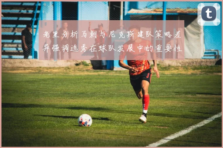 老里分析马刺与尼克斯建队策略差异强调选秀在球队发展中的重要性