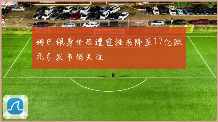 姆巴佩身价恐遭重挫或降至17亿欧元引发市场关注
