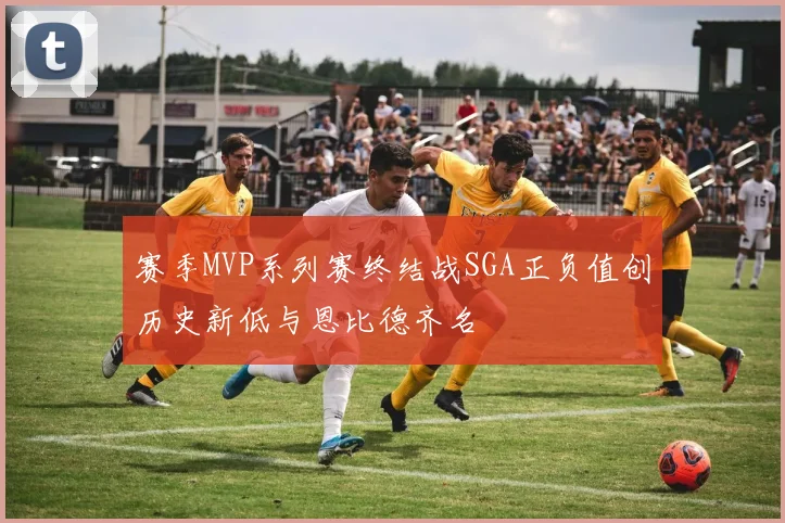 赛季MVP系列赛终结战SGA正负值创历史新低与恩比德齐名
