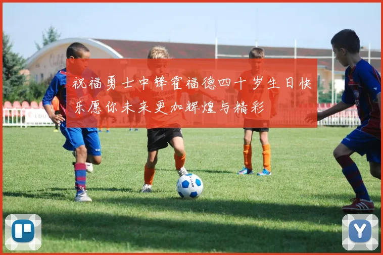 祝福勇士中锋霍福德四十岁生日快乐愿你未来更加辉煌与精彩