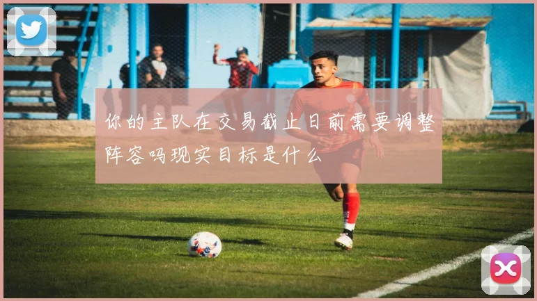 你的主队在交易截止日前需要调整阵容吗现实目标是什么