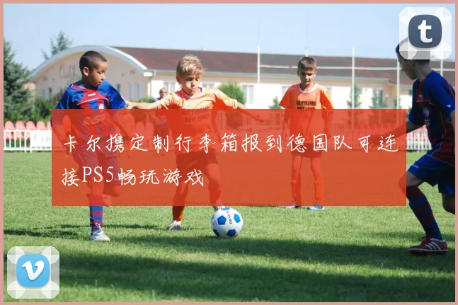 卡尔携定制行李箱报到德国队可连接PS5畅玩游戏